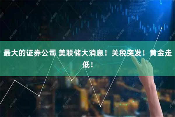 最大的证券公司 美联储大消息！关税突发！黄金走低！