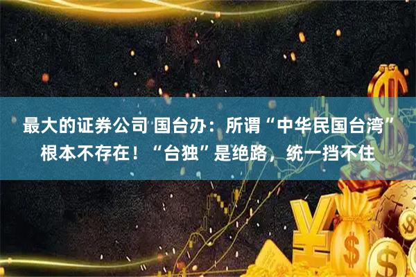 最大的证券公司 国台办：所谓“中华民国台湾”根本不存在！“台独”是绝路，统一挡不住