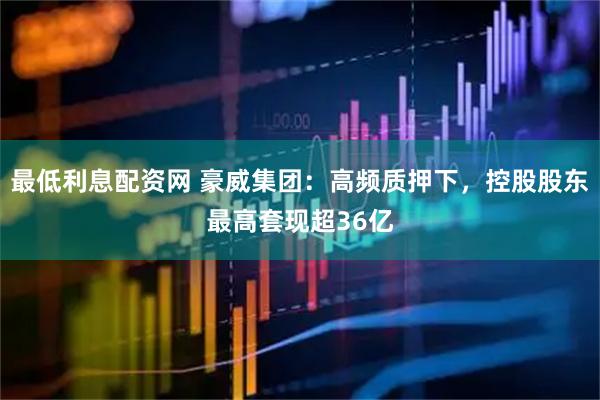 最低利息配资网 豪威集团：高频质押下，控股股东最高套现超36亿