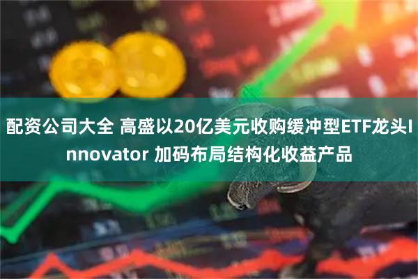 配资公司大全 高盛以20亿美元收购缓冲型ETF龙头Innovator 加码布局结构化收益产品