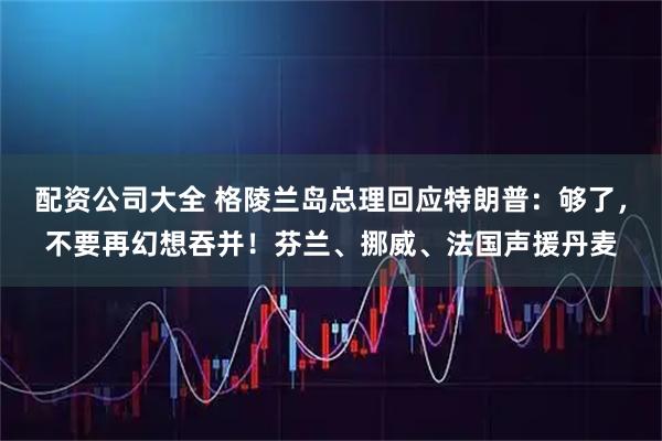 配资公司大全 格陵兰岛总理回应特朗普：够了，不要再幻想吞并！芬兰、挪威、法国声援丹麦
