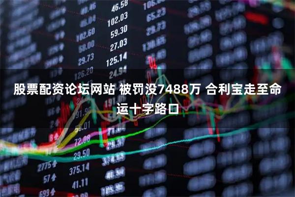 股票配资论坛网站 被罚没7488万 合利宝走至命运十字路口