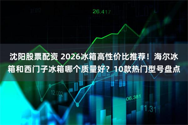 沈阳股票配资 2026冰箱高性价比推荐！海尔冰箱和西门子冰箱哪个质量好？10款热门型号盘点