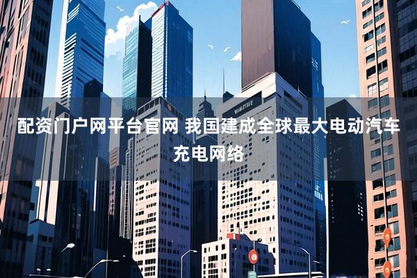 配资门户网平台官网 我国建成全球最大电动汽车充电网络