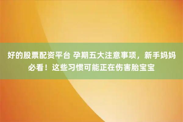 好的股票配资平台 孕期五大注意事项，新手妈妈必看！这些习惯可能正在伤害胎宝宝