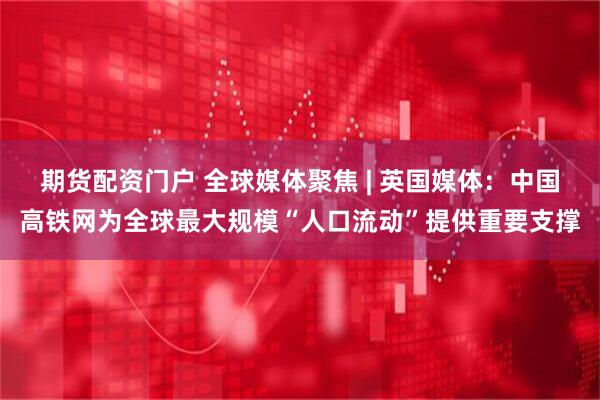 期货配资门户 全球媒体聚焦 | 英国媒体：中国高铁网为全球最大规模“人口流动”提供重要支撑