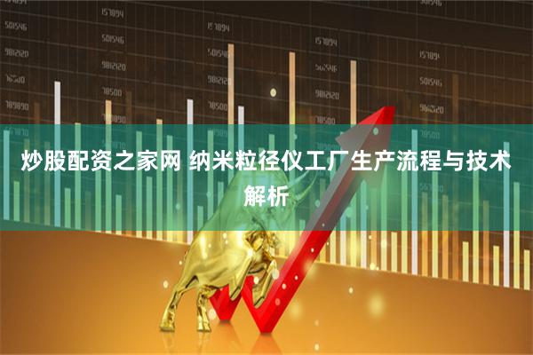 炒股配资之家网 纳米粒径仪工厂生产流程与技术解析