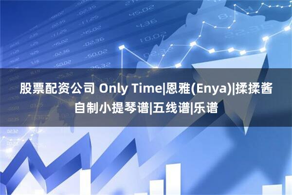股票配资公司 Only Time|恩雅(Enya)|揉揉酱自制小提琴谱|五线谱|乐谱