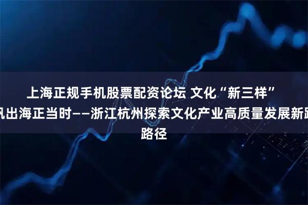 上海正规手机股票配资论坛 文化“新三样” 扬帆出海正当时——浙江杭州探索文化产业高质量发展新路径