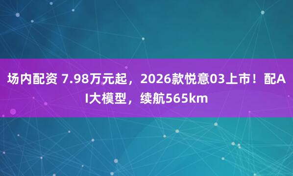 场内配资 7.98万元起，2026款悦意03上市！配AI大模型，续航565km