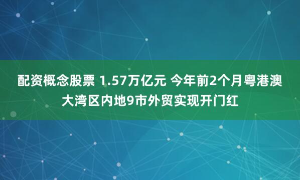 配资概念股票 1.57万亿元 今年前2个月粤港澳大湾区内地9市外贸实现开门红