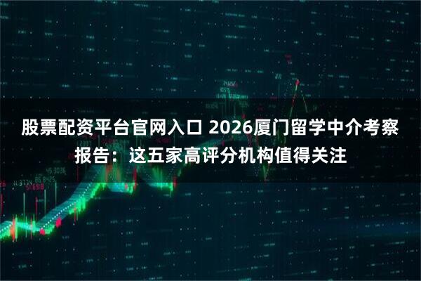 股票配资平台官网入口 2026厦门留学中介考察报告：这五家高评分机构值得关注