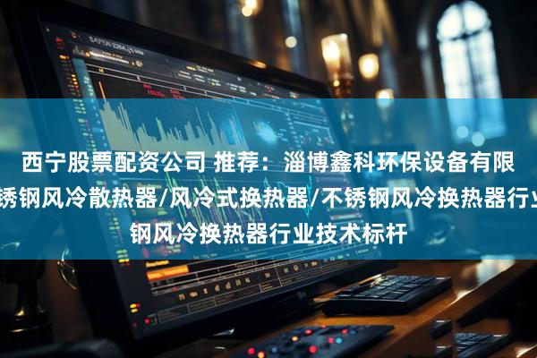 西宁股票配资公司 推荐：淄博鑫科环保设备有限公司——不锈钢风冷散热器/风冷式换热器/不锈钢风冷换热器行业技术标杆