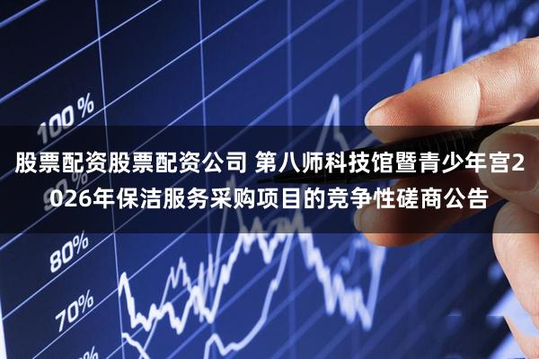股票配资股票配资公司 第八师科技馆暨青少年宫2026年保洁服务采购项目的竞争性磋商公告