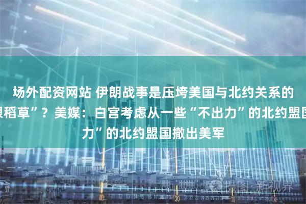 场外配资网站 伊朗战事是压垮美国与北约关系的“最后一根稻草”?美媒:白宫考虑从一些“不出力”的北约盟国撤出美军