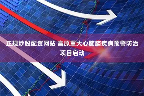 正规炒股配资网站 高原重大心肺脑疾病预警防治项目启动