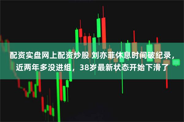 配资实盘网上配资炒股 刘亦菲休息时间破纪录，近两年多没进组，38岁最新状态开始下滑了