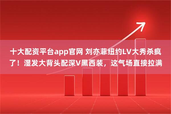 十大配资平台app官网 刘亦菲纽约LV大秀杀疯了！湿发大背头配深V黑西装，这气场直接拉满