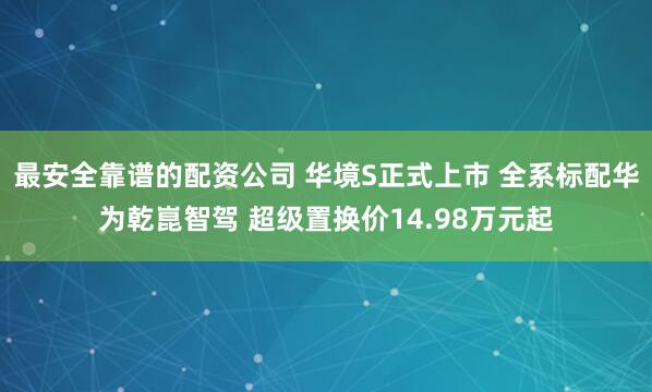 最安全靠谱的配资公司 华境S正式上市 全系标配华为乾崑智驾 超级置换价14.98万元起