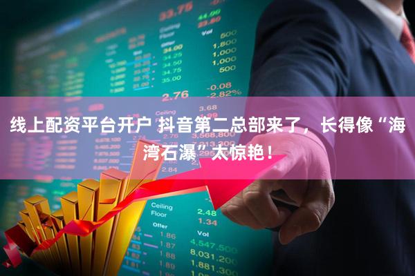 线上配资平台开户 抖音第二总部来了，长得像“海湾石瀑”太惊艳！
