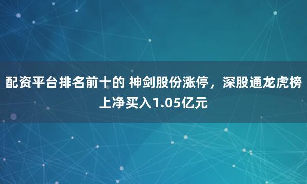 配资平台排名前十的 神剑股份涨停，深股通龙虎榜上净买入1.05亿元