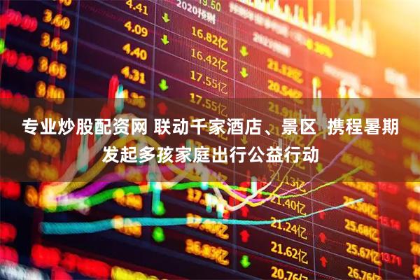 专业炒股配资网 联动千家酒店、景区  携程暑期发起多孩家庭出行公益行动