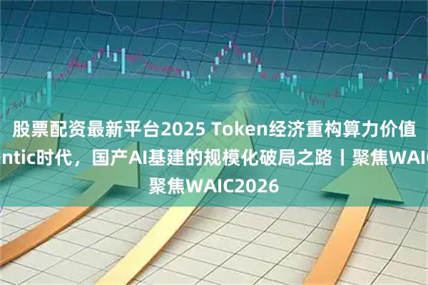 股票配资最新平台2025 Token经济重构算力价值：Agentic时代，国产AI基建的规模化破局之路丨聚焦WAIC2026