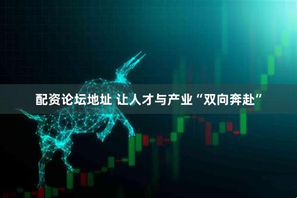 配资论坛地址 让人才与产业“双向奔赴”