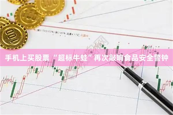 手机上买股票 “超标牛蛙”再次敲响食品安全警钟